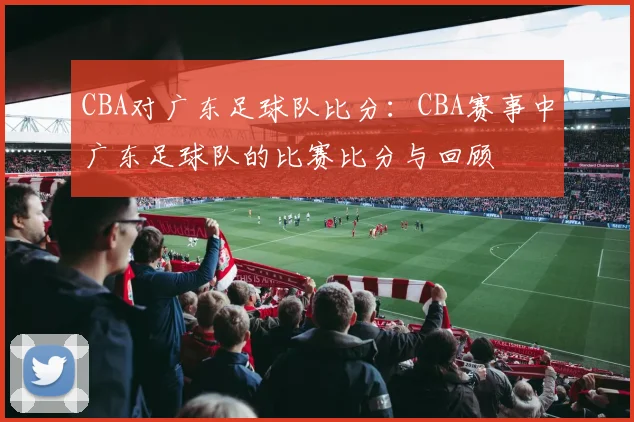 CBA对广东足球队比分：CBA赛事中广东足球队的比赛比分与回顾