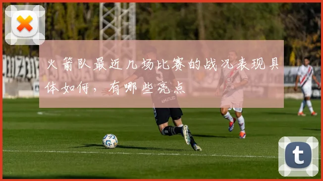 火箭队最近几场比赛的战况表现具体如何，有哪些亮点