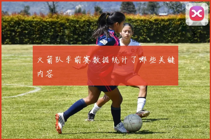 火箭队季前赛数据统计了哪些关键内容