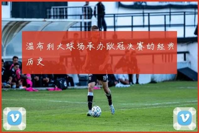 温布利大球场承办欧冠决赛的经典历史